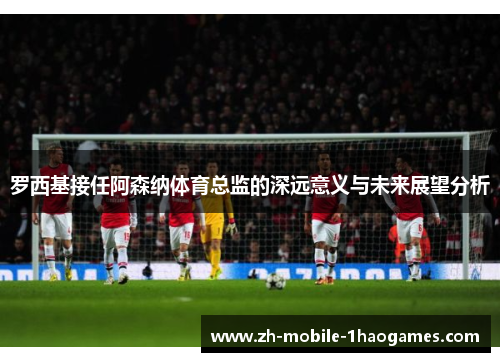 罗西基接任阿森纳体育总监的深远意义与未来展望分析