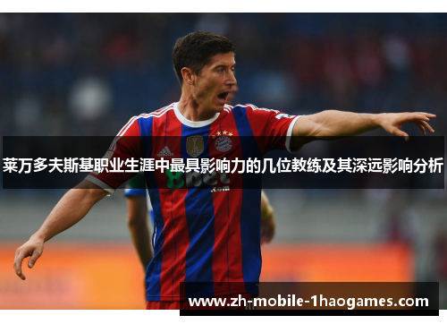 莱万多夫斯基职业生涯中最具影响力的几位教练及其深远影响分析 莱万多夫斯基职业生涯中最具影响力的几位教练及其深远影响分析