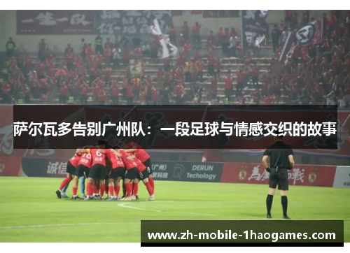 萨尔瓦多告别广州队：一段足球与情感交织的故事