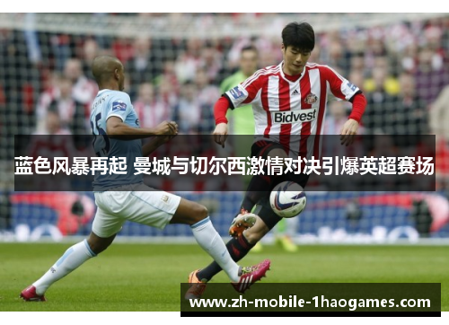 蓝色风暴再起 曼城与切尔西激情对决引爆英超赛场