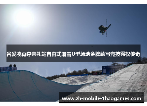 谷爱凌再夺崇礼站自由式滑雪U型场地金牌续写竞技霸权传奇