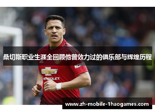 桑切斯职业生涯全回顾他曾效力过的俱乐部与辉煌历程 桑切斯职业生涯全回顾他曾效力过的俱乐部与辉煌历程