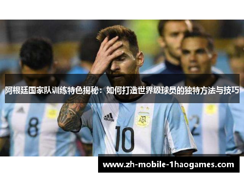 阿根廷国家队训练特色揭秘：如何打造世界级球员的独特方法与技巧