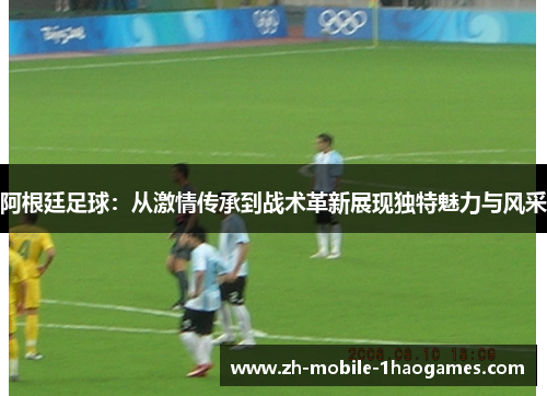 阿根廷足球：从激情传承到战术革新展现独特魅力与风采