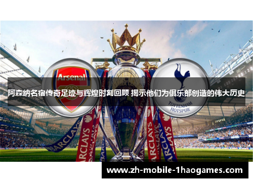 阿森纳名宿传奇足迹与辉煌时刻回顾 揭示他们为俱乐部创造的伟大历史