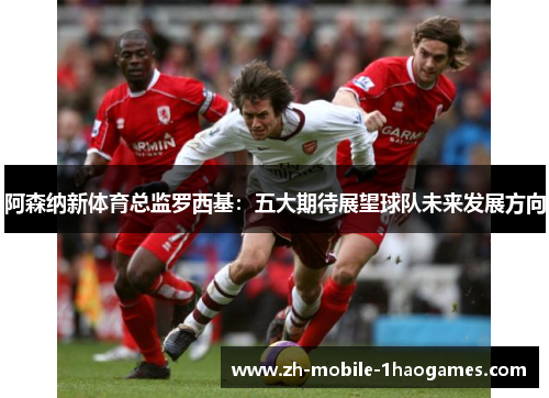 阿森纳新体育总监罗西基：五大期待展望球队未来发展方向