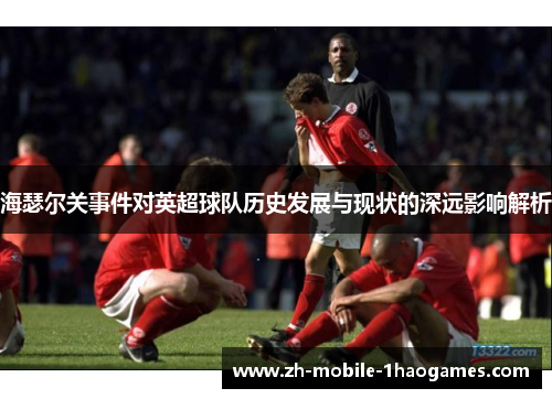 海瑟尔关事件对英超球队历史发展与现状的深远影响解析