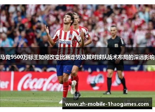 马竞9500万标王如何改变比赛走势及其对球队战术布局的深远影响