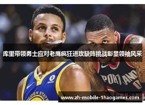 库里带领勇士应对老鹰疯狂进攻缺阵挑战彰显领袖风采