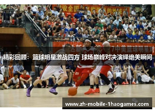 精彩回顾：篮球明星激战四方 球场巅峰对决演绎绝美瞬间