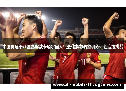 中国男足十八强赛客战卡塔尔因天气变化紧急调整训练计划迎接挑战