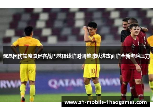 武磊因伤缺席国足客战巴林锋线临时调整球队进攻面临全新考验压力 武磊因伤缺席国足客战巴林锋线临时调整球队进攻面临全新考验压力