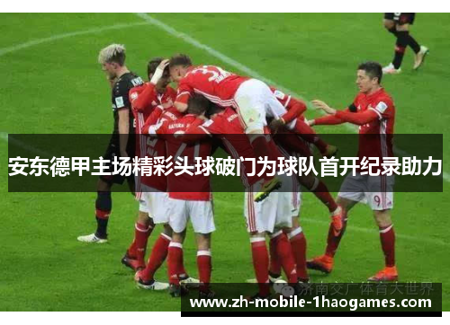 安东德甲主场精彩头球破门为球队首开纪录助力 安东德甲主场精彩头球破门为球队首开纪录助力
