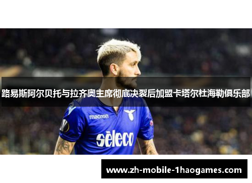 路易斯阿尔贝托与拉齐奥主席彻底决裂后加盟卡塔尔杜海勒俱乐部 路易斯阿尔贝托与拉齐奥主席彻底决裂后加盟卡塔尔杜海勒俱乐部