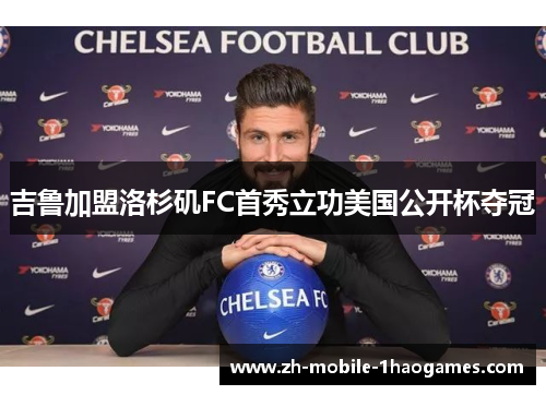 吉鲁加盟洛杉矶FC首秀立功美国公开杯夺冠 吉鲁加盟洛杉矶FC首秀立功美国公开杯夺冠