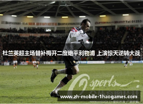 杜兰英超主场替补梅开二度绝平利物浦 上演惊天逆转大战 杜兰英超主场替补梅开二度绝平利物浦 上演惊天逆转大战