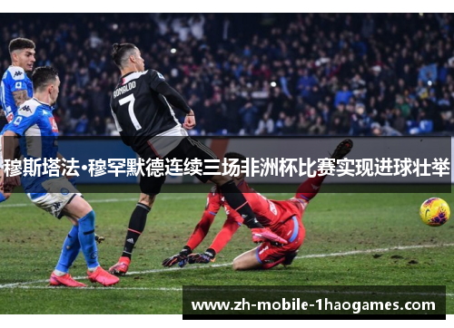穆斯塔法·穆罕默德连续三场非洲杯比赛实现进球壮举